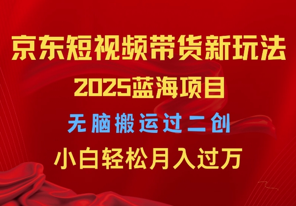 2025京东短视频带货新玩法，无脑搬运过二创，小白轻松月入过W网创项目-副业赚钱-互联网创业-资源整合冒泡网