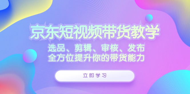 京东短视频带货教学：选品、剪辑、审核、发布，全方位提升你的带货能力网创项目-副业赚钱-互联网创业-资源整合冒泡网