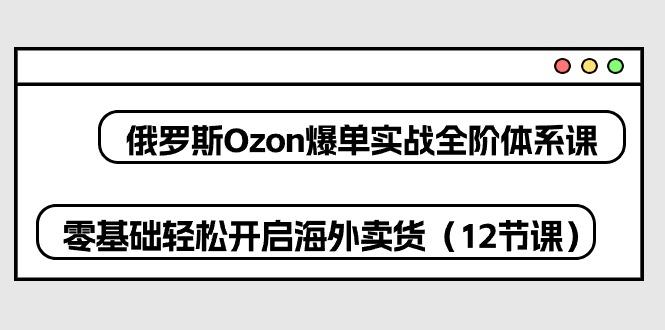 俄罗斯 Ozon-爆单实战全阶体系课，零基础轻松开启海外卖货(12节课网创项目-副业赚钱-互联网创业-资源整合冒泡网