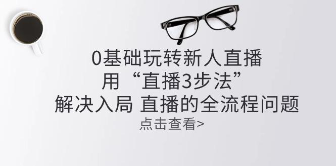 零基础玩转新人直播：用“直播3步法”解决入局 直播全流程问题网创项目-副业赚钱-互联网创业-资源整合冒泡网