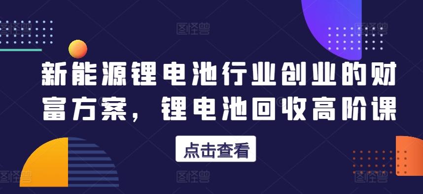 新能源锂电池行业创业的财富方案，锂电池回收高阶课网创项目-副业赚钱-互联网创业-资源整合冒泡网