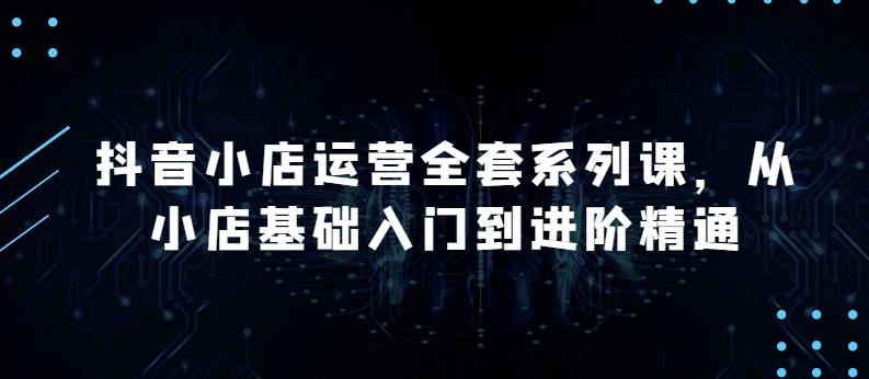 抖音小店运营全套系列课，全新升级，从小店基础入门到进阶精通，系统掌握月销百万小店的核心秘密网创项目-副业赚钱-互联网创业-资源整合冒泡网