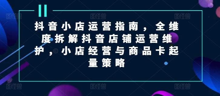 抖音小店运营指南，全维度拆解抖音店铺运营维护，小店经营与商品卡起量策略网创项目-副业赚钱-互联网创业-资源整合冒泡网