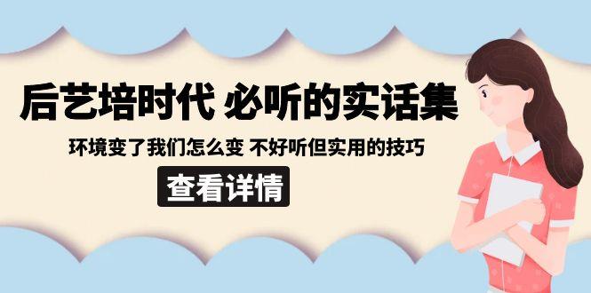 后艺培时代之必听的实话集：环境变了我们怎么变 不好听但实用的技巧网创项目-副业赚钱-互联网创业-资源整合冒泡网