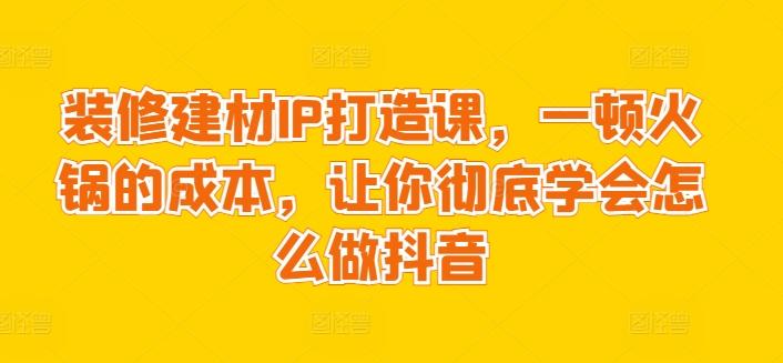 装修建材IP打造课，一顿火锅的成本，让你彻底学会怎么做抖音网创项目-副业赚钱-互联网创业-资源整合冒泡网