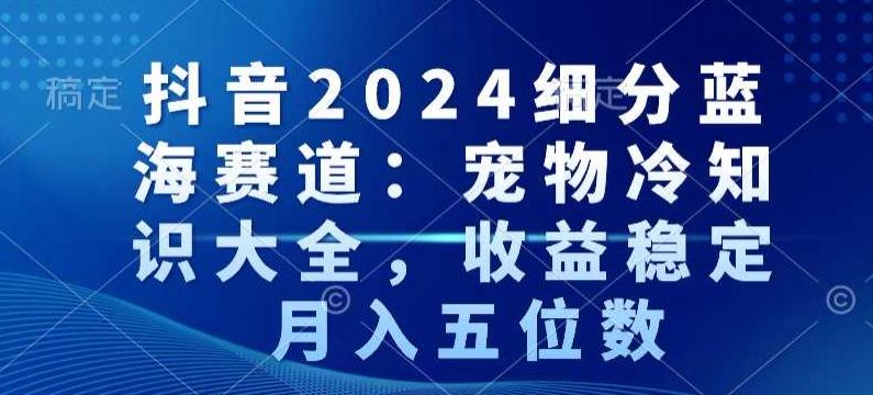 抖音2024细分蓝海赛道：宠物冷知识大全，收益稳定，月入五位数【揭秘】网创项目-副业赚钱-互联网创业-资源整合冒泡网