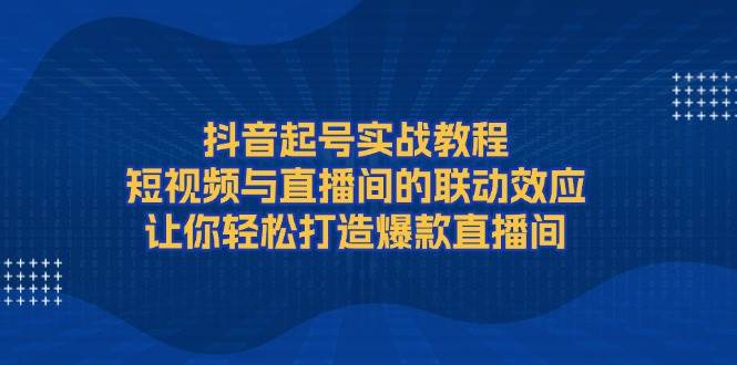 抖音起号实战教程，短视频与直播间的联动效应，让你轻松打造爆款直播间网创项目-副业赚钱-互联网创业-资源整合冒泡网