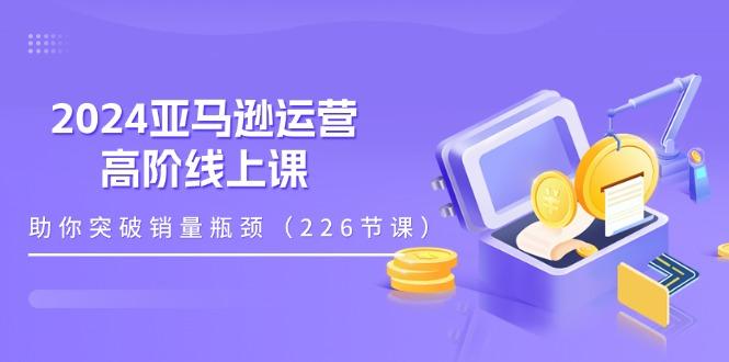 2024亚马逊运营-高阶线上课，助你突破销量瓶颈(228节课网创项目-副业赚钱-互联网创业-资源整合冒泡网