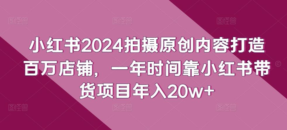 小红书2024拍摄原创内容打造百万店铺，一年时间靠小红书带货项目年入20w+网创项目-副业赚钱-互联网创业-资源整合冒泡网