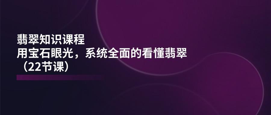 翡翠知识课程，用宝石眼光，系统全面的看懂翡翠(22节课网创项目-副业赚钱-互联网创业-资源整合冒泡网