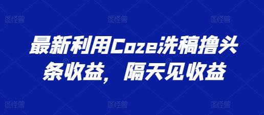 最新利用Coze洗稿撸头条收益，隔天见收益【揭秘】网创项目-副业赚钱-互联网创业-资源整合冒泡网