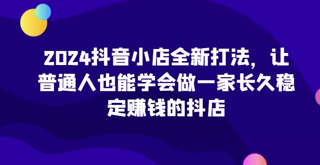 2024抖音小店全新打法，让普通人也能学会做一家长久稳定赚钱的抖店(更新)网创项目-副业赚钱-互联网创业-资源整合冒泡网