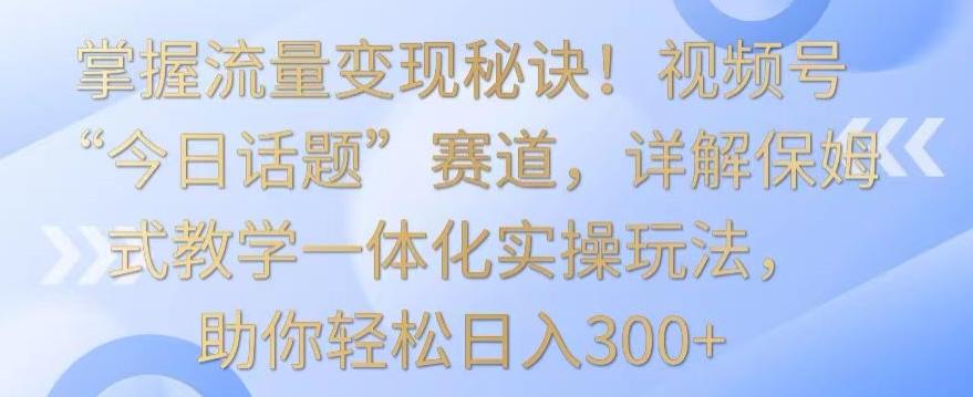 掌握流量变现秘诀！视频号“今日话题”赛道，详解保姆式教学一体化实操玩法，助你轻松日入300+【揭秘】网创项目-副业赚钱-互联网创业-资源整合冒泡网